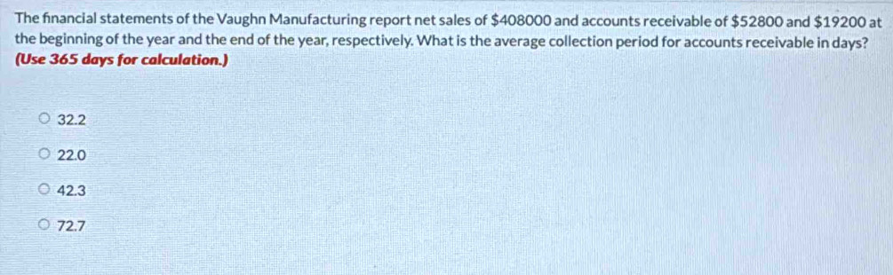 The fnancial statements of the Vaughn Manufacturing report net sales of $408000 and accounts receivable of $52800 and $19200 at
the beginning of the year and the end of the year, respectively. What is the average collection period for accounts receivable in days?
(Use 365 days for calculation.)
32.2
22.0
42.3
72.7