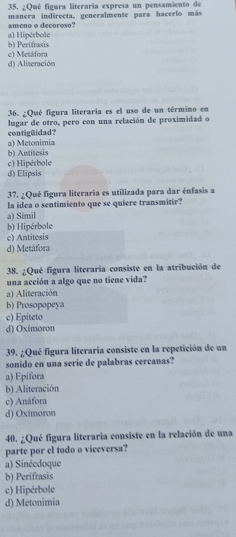 ¿Qué figura literaria expresa un pensamiento de
manera indirecta, generalmente para hacerlo más
ameno o decoroso?
a) Hipérbole
b) Perífrasis
c) Metáfora
d) Aliteración
36. ¿Qué figura literaria es el uso de un término en
lugar de otro, pero con una relación de proximidad o
contigüidad?
a) Metonimia
b) Antítesis
c) Hipérbole
d) Elipsis
37. ¿Qué figura literaria es utilizada para dar énfasis a
la idea o sentimiento que se quiere transmitir?
a) Símil
b) Hipérbole
c) Antítesis
d) Metáfora
38. ¿Qué figura literaria consiste en la atribución de
una acción a algo que no tiene vida?
a) Aliteración
b) Prosopopeya
c) Epíteto
d) Oxímoron
39. ¿Qué figura literaria consiste en la repetición de un
sonido en una serie de palabras cercanas?
a) Epífora
b) Aliteración
c) Anáfora
d) Oxímoron
40. ¿Qué figura literaria consiste en la relación de una
parte por el todo o viceversa?
a) Sinécdoque
b) Perífrasis
c) Hipérbole
d) Metonimia