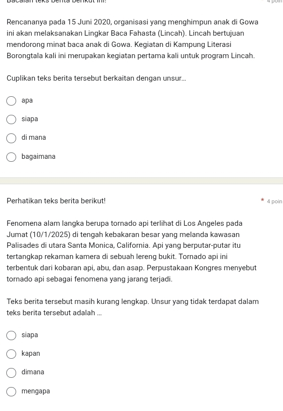 Rencananya pada 15 Juni 2020, organisasi yang menghimpun anak di Gowa
ini akan melaksanakan Lingkar Baca Fahasta (Lincah). Lincah bertujuan
mendorong minat baca anak di Gowa. Kegiatan di Kampung Literasi
Borongtala kali ini merupakan kegiatan pertama kali untuk program Lincah.
Cuplikan teks berita tersebut berkaitan dengan unsur...
apa
siapa
di mana
bagaimana
Perhatikan teks berita berikut! 4 poin
Fenomena alam langka berupa tornado api terlihat di Los Angeles pada
Jumat (10/1/2025) di tengah kebakaran besar yang melanda kawasan
Palisades di utara Santa Monica, California. Api yang berputar-putar itu
tertangkap rekaman kamera di sebuah lereng bukit. Tornado api ini
terbentuk dari kobaran api, abu, dan asap. Perpustakaan Kongres menyebut
tornado api sebagai fenomena yang jarang terjadi.
Teks berita tersebut masih kurang lengkap. Unsur yang tidak terdapat dalam
teks berita tersebut adalah ...
siapa
kapan
dimana
mengapa