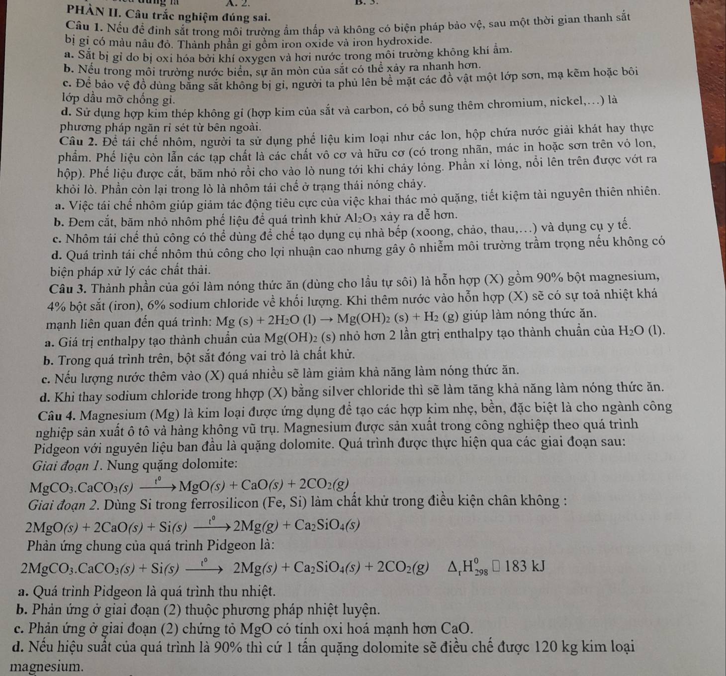 PHÀN II. Câu trắc nghiệm đúng sai.
Cầu 1. Nếu để đinh sắt trong môi trường ẩm thấp và không có biện pháp bảo vệ, sau một thời gian thanh sắt
bị gỉ có màu nâu đỏ. Thành phần gi gồm iron oxide và iron hydroxide.
a. Sắt bị gỉ do bị oxi hóa bởi khí oxygen và hơi nước trong môi trường không khí ẩm.
b. Nếu trong môi trường nước biển, sự ăn mòn của sắt có thể xảy ra nhanh hơn.
c. Để bảo vệ đồ dùng bằng sắt không bị gi, người ta phủ lên bề mặt các đồ vật một lớp sơn, mạ kẽm hoặc bôi
lớp dầu mỡ chống gi.
d. Sử dụng hợp kim thép không gỉ (hợp kim của sắt và carbon, có bổ sung thêm chromium, nickel,...) là
phương pháp ngăn rỉ sét từ bên ngoài.
Cầu 2. Để tái chế nhôm, người ta sử dụng phế liệu kim loại như các lon, hộp chứa nước giải khát hay thực
phẩm. Phế liệu còn lẫn các tạp chất là các chất vô cơ và hữu cơ (có trong nhãn, mác in hoặc sơn trên vỏ lon,
hộp). Phế liệu được cắt, băm nhỏ rồi cho vào lò nung tới khi chảy lỏng. Phần xỉ lỏng, nổi lên trên được vớt ra
khỏi lò. Phần còn lại trong lò là nhôm tái chế ở trạng thái nóng chảy.
a. Việc tái chế nhôm giúp giảm tác động tiêu cực của việc khai thác mỏ quặng, tiết kiệm tài nguyên thiên nhiên.
b. Đem cắt, băm nhỏ nhôm phế liệu để quá trình khử Al_2O_3 xảy ra Awidehat O hơn.
c. Nhôm tái chế thủ công có thể dùng để chế tạo dụng cụ nhà bếp (xoong, chảo, thau,.) và dụng cụ y tế.
d. Quá trình tái chế nhôm thủ công cho lợi nhuận cao nhưng gây ô nhiễm môi trường trầm trọng nếu không có
biện pháp xử lý các chất thải.
Câu 3. Thành phần của gói làm nóng thức ăn (dùng cho lầu tự sôi) là hỗn hợp (X) gồm 90% bột magnesium,
4% bột sắt (iron), 6% sodium chloride về khối lượng. Khi thêm nước vào hỗn hợp (X) sẽ có sự toả nhiệt khá
mạnh liên quan đến quá trình: Mg(s)+2H_2O(l)to Mg(OH)_2(s)+H_2 (g) giúp làm nóng thức ăn.
a. Giá trị enthalpy tạo thành chuẩn của Mg(OH)_2( (s) nhỏ hơn 2 lần gtrị enthalpy tạo thành chuẩn của H_2O (1).
b. Trong quá trình trên, bột sắt đóng vai trò là chất khử.
c. Nếu lượng nước thêm vào (X) quá nhiều sẽ làm giảm khả năng làm nóng thức ăn.
d. Khi thay sodium chloride trong hhợp (X) bằng silver chloride thì sẽ làm tăng khả năng làm nóng thức ăn.
Câu 4. Magnesium (Mg) là kim loại được ứng dụng để tạo các hợp kim nhẹ, bền, đặc biệt là cho ngành công
nghiệp sản xuất ô tô và hàng không vũ trụ. Magnesium được sản xuất trong công nghiệp theo quá trình
Pidgeon với nguyên liệu ban đầu là quặng dolomite. Quá trình được thực hiện qua các giai đoạn sau:
Giai đoạn 1. Nung quặng dolomite:
MgCO_3.CaCO_3(s)xrightarrow t°MgO(s)+CaO(s)+2CO_2(g)
Giai đoạn 2. Dùng Si trong ferrosilicon (Fe,Si) làm chất khử trong điều kiện chân không :
2MgO(s)+2CaO(s)+Si(s)xrightarrow '^circ 2Mg(g)+Ca_2SiO_4(s)
Phản ứng chung của quá trình Pidgeon là:
2MgCO_3.CaCO_3(s)+Si(s)xrightarrow '^circ 2Mg(s)+Ca_2SiO_4(s)+2CO_2(g)△ _rH_(298)°□ 183kJ
a. Quá trình Pidgeon là quá trình thu nhiệt.
b. Phản ứng ở giai đoạn (2) thuộc phương pháp nhiệt luyện.
c. Phản ứng ở giai đoạn (2) chứng tỏ MgO có tính oxi hoá mạnh hơn CaO.
d. Nếu hiệu suất của quá trình là 90% thì cứ 1 tấn quặng dolomite sẽ điều chế được 120 kg kim loại
magnesium.