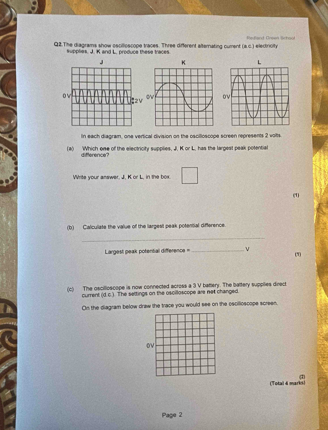 Redland Green School 
Q2.The diagrams show oscilloscope traces. Three different alternating current (a. c.) electricity 
supplies, J. K and L, produce these traces.
L

In each diagram, one vertical division on the oscilloscope screen represents 2 volts 
(a) Which one of the electricity supplies, J, K or L, has the largest peak potential 
difference? 
Write your answer, J, K or L, in the box. 
(1) 
(b) Calculate the value of the largest peak potential difference. 
_ 
Largest peak potential difference =_ V 
(1) 
(c) The oscilloscope is now connected across a 3 V battery. The battery supplies direct 
current (d. c.). The settings on the oscilloscope are not changed. 
On the diagram below draw the trace you would see on the oscilloscope screen, 
OV 
(2) 
(Total 4 marks) 
Page 2