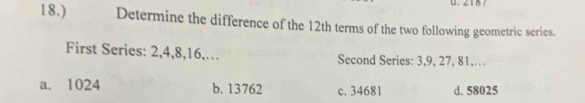 18.) Determine the difference of the 12th terms of the two following geometric series.
First Series: 2, 4, 8, 16,… Second Series: 3, 9, 27, 81,…
a. 1024 b. 13762 c. 34681 d. 58025