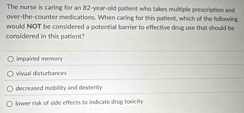 The nurse is caring for an 82-year-old patient who takes multiple prescription and
over-the-counter medications. When caring for this patient, which of the following
would NOT be considered a potential barrier to effective drug use that should be
considered in this patient?
impaired memory
visual disturbances
decreased mobility and dexterity
lower risk of side effects to indicate drug toxicity