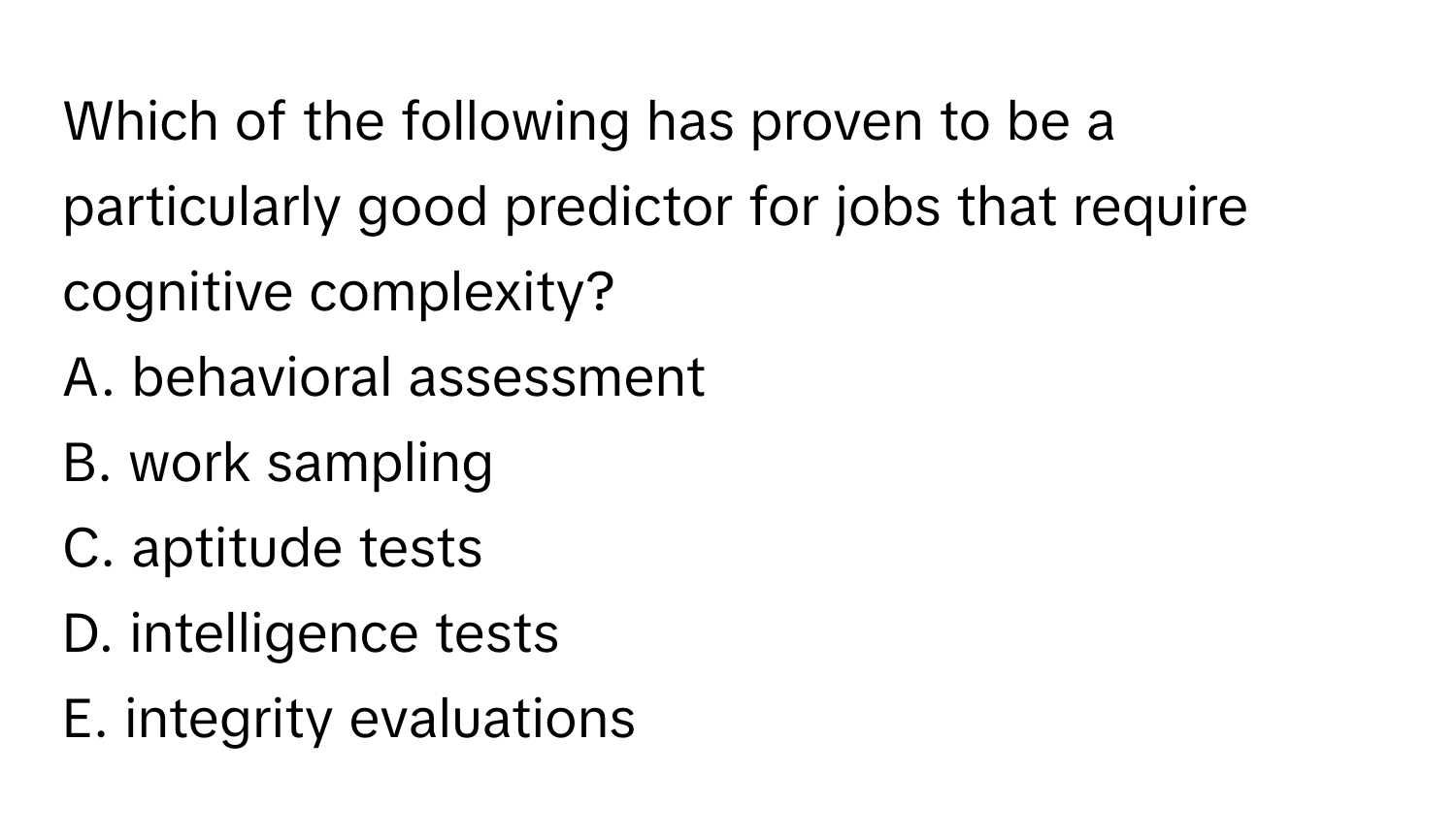 Which of the following has proven to be a particularly good predictor for jobs that require cognitive complexity?

A. behavioral assessment
B. work sampling
C. aptitude tests
D. intelligence tests
E. integrity evaluations