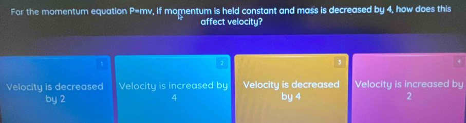 For the momentum equation P=mv , if momentum is held constant and mass is decreased by 4, how does this
affect velocity?
1
2
3
4
Velocity is decreased Velocity is increased by Velocity is decreased Velocity is increased by
by 2 4 by 4 2