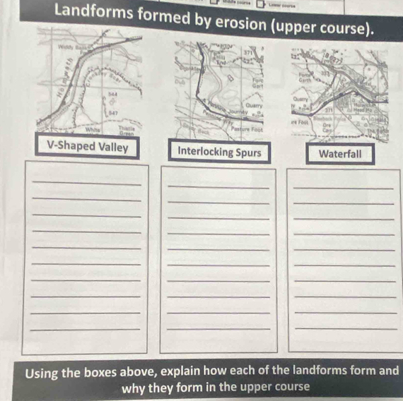 Lear coorss 
Landforms formed by erosion (upper course). 
Widdy 0 371
d 

Forc 

0 544
Guarry 
mlty
547
Thistle Pasture Foot 
Whits Green 
V-Shaped Valley Interlocking Spurs 
_ 
_ 
_ 
_ 
_ 
_ 
_ 
_ 
_ 
_ 
_ 
_ 
_ 
__ 
_ 
__ 
_ 
__ 
_ 
__ 
_ 
__ 
_ 
_ 
_ 
Using the boxes above, explain how each of the landforms form and 
why they form in the upper course