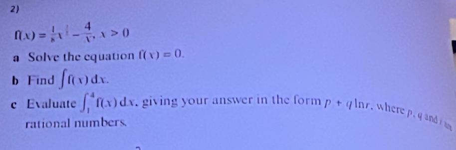 f(x)= 1/x x^2- 4/x , x>0
a Solve the equation f(x)=0. 
b Find ∈t f(x)dx. 
c Evaluate ∈t _1^4f(x)dx giving your answer in the form p+qln r wherep and 
rational numbers.