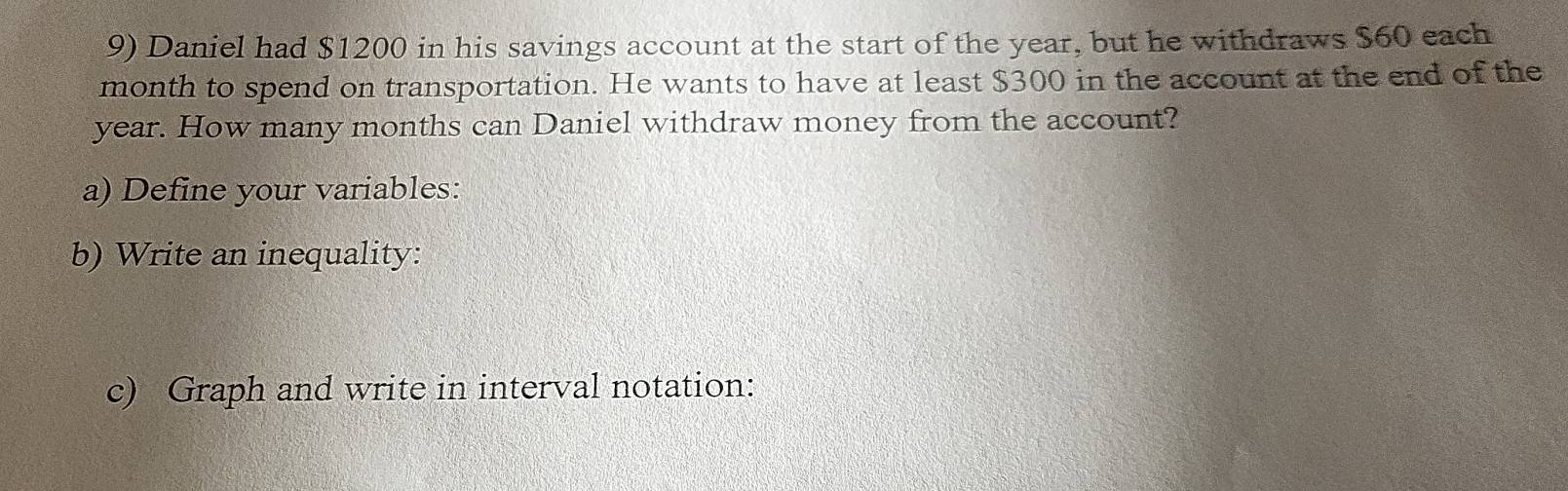 Daniel had $1200 in his savings account at the start of the year, but he withdraws $60 each
month to spend on transportation. He wants to have at least $300 in the account at the end of the
year. How many months can Daniel withdraw money from the account? 
a) Define your variables: 
b) Write an inequality: 
c) Graph and write in interval notation: