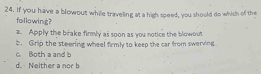 If you have a blowout while traveling at a high speed, you should do which of the
following?
a. Apply the brake firmly as soon as you notice the blowout
b. Grip the steering wheel firmly to keep the car from swerving.
c. Both a and b
d.Neither a nor b