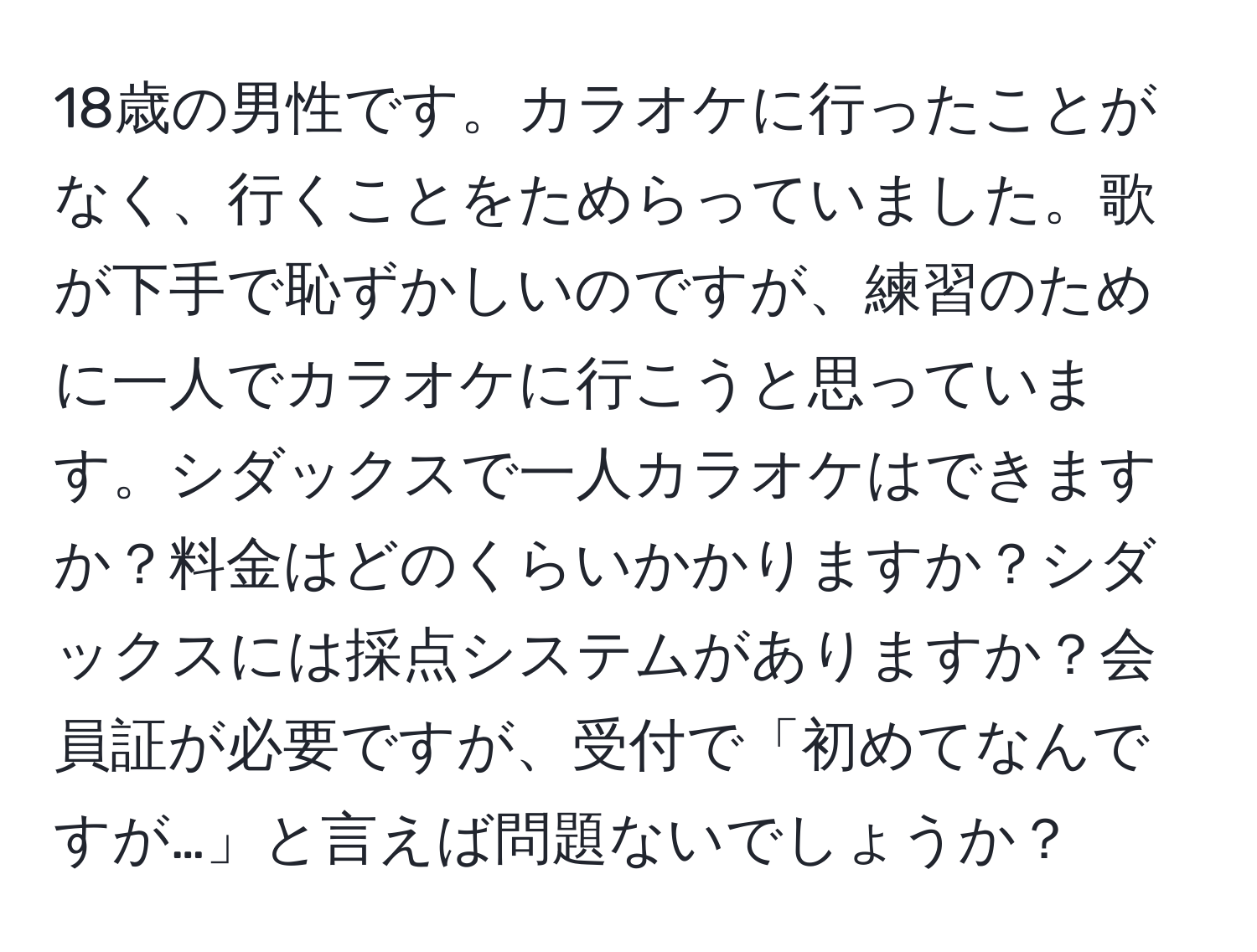 18歳の男性です。カラオケに行ったことがなく、行くことをためらっていました。歌が下手で恥ずかしいのですが、練習のために一人でカラオケに行こうと思っています。シダックスで一人カラオケはできますか？料金はどのくらいかかりますか？シダックスには採点システムがありますか？会員証が必要ですが、受付で「初めてなんですが…」と言えば問題ないでしょうか？