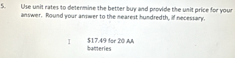 Use unit rates to determine the better buy and provide the unit price for your 
answer. Round your answer to the nearest hundredth, if necessary.
$17.49 for 20 AA 
batteries