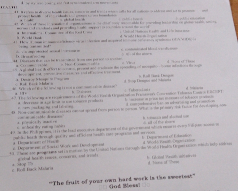 d. by stylized posing and fast synchronized arm movements
HEALTH
_41. It refers to diverse health issues, concerns and trends which calls for all nations to address and act to promote and
protect health of individuals and groups across boundaries
a health b. global health c. public health d. public education
_42. Which of these international organizations is the chief body responsible for providing leadership on global health, sesting
norms and standards and providing health support to countries sround the world?
a. International Committee of the Red Cross c. United Nations Health and Life Insurance
b. World Bank d World Health Organization
_
43. How Human immunodeficiency virus infection and acquired immune deficiency syndrome (MIV/A1D%) is
being transmitted?
a. via unprotected sexual intercourse c. contaminated blood transfusions
b. Breastfeeding d. All of the above
_44. Diseases that can be transmitted from one person to another. d. None of These
a. Communicable b. Non-Communicable c. Virus
_45. A global health effort to control, present and eradicate the spreading of mosquito - borne infections through
development, preventive measures and effective treatment
a. Destroy Mosquito Program b. Roll Back Dengue
c. Roll Back Malaria d. Stop Dengue and Malaria
46. Which of the following is not a communicable disease?
_a. HIV b. Diabetes c Tuberculosis d Malaria
47. The following are requirements of the World Health Organization Framework Convention Tobacco Controi EXCEPT
_a. decrease in age limit to use tobacco products b. increase in price tax measure of tobacco products
c. new packaging and labeling d. comprehensive ban on advertising and promotion
_
48. Non-communicable diseases cannot spread from person to person. What is the primary risk factor for developing non-
communicable diseases?
a. physically inactive b. tobacco and alcohol use
c. unhealthy eating habits d. all of the above
49. In the Philippines, it is the lead executive department of the government which ensures every Filipino access to
_public heath through quality and efficient health care programs and services.
a Department of Health b. Department of Education
d World Health Organization
50. These are programs set in motion by the United Nations through the World Health Organization which help address c. Department of Social Work and Development
global health issues, concerns, and trends
_a Stop Tb b. Global Health initiatives
d. None of These
c. Roll Back Malaria
“The fruit of your own hard work is the sweetest”
God Bless!