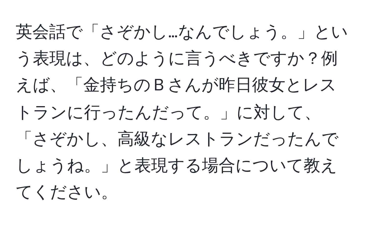 英会話で「さぞかし…なんでしょう。」という表現は、どのように言うべきですか？例えば、「金持ちのＢさんが昨日彼女とレストランに行ったんだって。」に対して、「さぞかし、高級なレストランだったんでしょうね。」と表現する場合について教えてください。