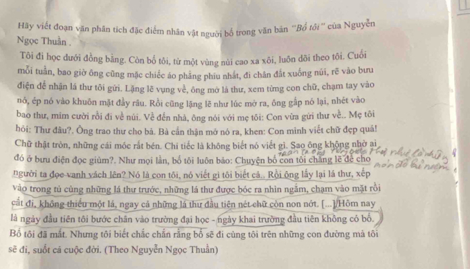 Hy viết đoạn văn phân tích đặc điểm nhân vật người bố trong văn bản ''Bổ tôi '' của Nguyễn
Ngọc Thuần .
Tôi đi học dưới đồng bằng. Còn bố tôi, từ một vùng nủi cao xa xôi, luôn dõi theo tôi. Cuối
mỗi tuần, bao giờ ông cũng mặc chiếc áo phẳng phiu nhất, đi chân đất xuống núi, rẽ vào bưu
điện để nhận lá thư tôi gửi. Lặng lẽ vụng về, ông mở lá thư, xem từng con chữ, chạm tay vào
nó, ép nó vào khuôn mặt đầy râu. Rồi cũng lặng lẽ như lúc mở ra, ông gắp nó lại, nhét vào
bao thư, mim cười rồi đi về núi. Về đến nhà, ông nói với mẹ tôi: Con vừa gửi thư về.. Mẹ tôi
hỏi: Thư đâu?. Ông trao thư cho bà. Bà cần thận mở nó ra, khen: Con mình viết chữ đẹp quá!
Chữ thật tròn, những cái móc rất bén. Chi tiếc là không biết nó viết gì. Sao ông khộng nhờ ai
đó ở bưu điện đọc giùm?. Như mọi lần, bố tôi luôn bảo: Chuyện bố con tôi chẳng lẽ để cho
người ta đọc vanh vách lên? Nó là con tôi, nó viết gì tôi biết cả.. Rồi ông lấy lại lá thư, xếp
vào trong tủ cùng những lá thư trước, những lá thư được bóc ra nhìn ngắm, chạm vào mặt rồi
cất đi, không thiểu một lá, ngay cả những lá thư đầu tiên nét chữ còn non nớt. [...]/Hôm nay
là ngày đầu tiên tôi bước chân vào trường đại học - ngày khai trường đầu tiên không có bố.
Bố tôi đã mất. Nhưng tôi biết chắc chắn rằng bố sẽ đi cùng tôi trên những con đường mà tôi
sẽ đi, suốt cả cuộc đời. (Theo Nguyễn Ngọc Thuần)