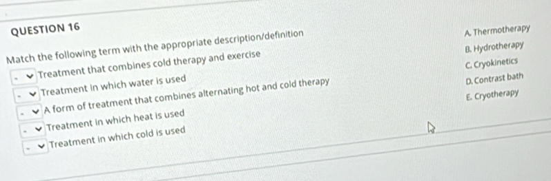 Match the following term with the appropriate description/definition
Treatment that combines cold therapy and exercise A. Thermotherapy
Treatment in which water is used B. Hydrotherapy
A form of treatment that combines alternating hot and cold therapy C. Cryokinetics
Treatment in which heat is used D. Contrast bath
Treatment in which cold is used E. Cryotherapy