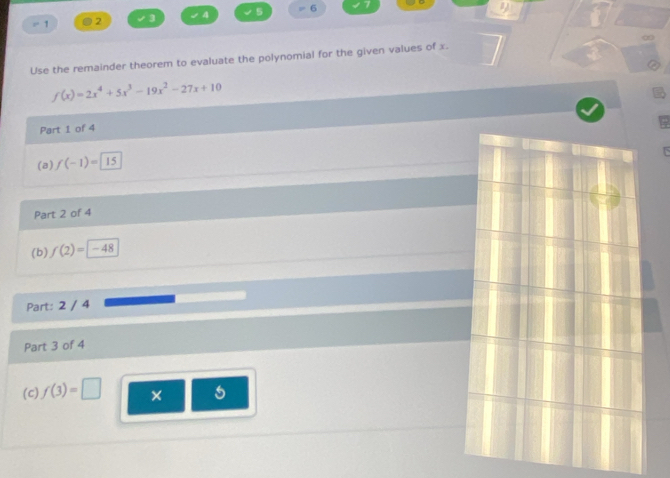 = 1 0 2 3 √4 5 = 6 
a
∞
Use the remainder theorem to evaluate the polynomial for the given values of x.
f(x)=2x^4+5x^3-19x^2-27x+10
Part 1 of 4 
(a) f(-1)=15
Part 2 of 4 
(b) f(2)=-48
Part: 2 / 4 
Part 3 of 4 
(c) f(3)=□ × 5