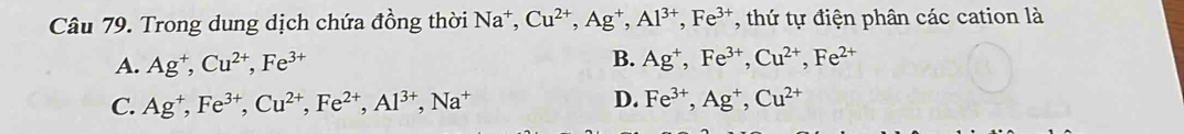 Trong dung dịch chứa đồng thời Na*, Cu^(2+), Ag^+, Al^(3+), Fe^(3+) , thứ tự điện phân các cation là
A. Ag^+, Cu^(2+), Fe^(3+) B. Ag^+, Fe^(3+), Cu^(2+), Fe^(2+)
C. Ag^+, Fe^(3+), Cu^(2+), Fe^(2+), Al^(3+), Na^+ D. Fe^(3+), Ag^+, Cu^(2+)