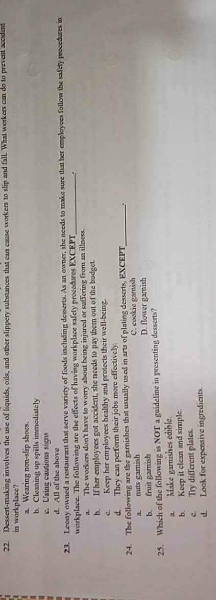 Dessert-making involves the use of liquids, oils, and other slippery substances that can cause workers to slip and fall. What workers can do to prevent accident
in workplace?
a. Wearing non-slip shoes.
b. Cleaning up spills immediately
c. Using cautions signs
d. All of the above
23. Leony owned a restaurant that serve variety of foods including desserts. As an owner, she needs to make sure that her employees follow the safety procedures in
workplace. The following are the effects of having workplace safety procedures EXCEPT_
.
a. The workers don't have to worry about being injured or suffering from an illness.
b. If her employees got accident, she needs to pay them out of the budget.
c. Keep her employees healthy and protects their well-being.
d. They can perform their jobs more effectively.
24. The following are the garnishes that usually used in arts of plating desserts, EXCEPT_ .
a. nuts garnish C. cookie gamnish
b. fruit garnish D. flower garnish
25. Which of the following is NOT a guideline in presenting desserts?
a Make gamishes edible.
b. Keep it clean and simple.
c. Try different plates.
d. Look for expensive ingredients.