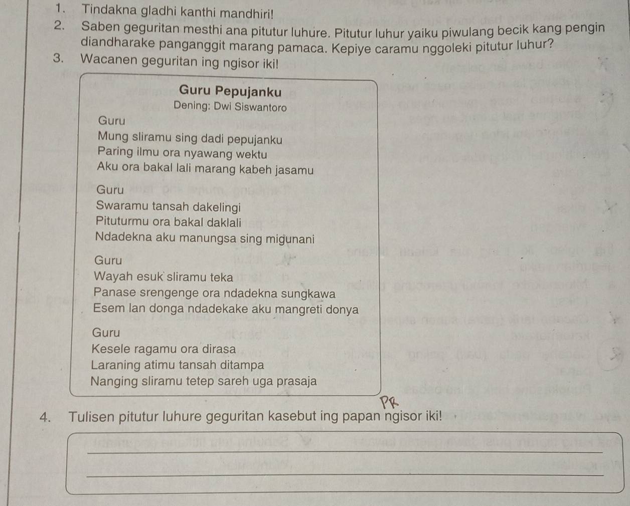 Tindakna gladhi kanthi mandhiri! 
2. Saben geguritan mesthi ana pitutur luhure. Pitutur luhur yaiku piwulang becik kang pengin 
diandharake panganggit marang pamaca. Kepiye caramu nggoleki pitutur luhur? 
3. Wacanen geguritan ing ngisor iki! 
Guru Pepujanku 
Dening: Dwi Siswantoro 
Guru 
Mung sliramu sing dadi pepujanku 
Paring ilmu ora nyawang wektu 
Aku ora bakal lali marang kabeh jasamu 
Guru 
Swaramu tansah dakelingi 
Pituturmu ora bakal daklali 
Ndadekna aku manungsa sing migunani 
Guru 
Wayah esuk sliramu teka 
Panase srengenge ora ndadekna sungkawa 
Esem lan donga ndadekake aku mangreti donya 
Guru 
Kesele ragamu ora dirasa 
Laraning atimu tansah ditampa 
Nanging sliramu tetep sareh uga prasaja 
4. Tulisen pitutur luhure geguritan kasebut ing papan ngisor iki! 
_ 
_ 
_ 
_