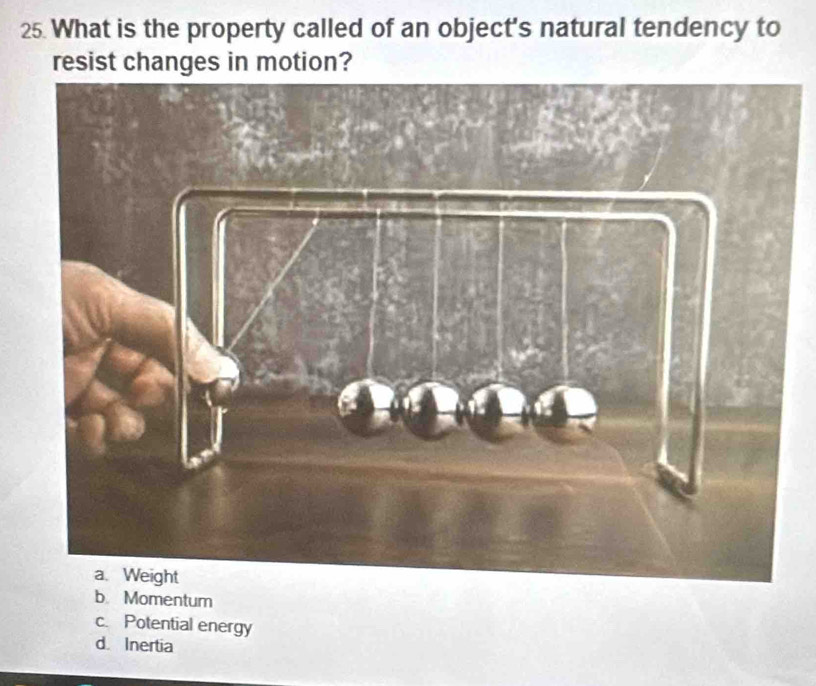 What is the property called of an object's natural tendency to
resist changes in motion?
b Momentum
c. Potential energy
d Inertia