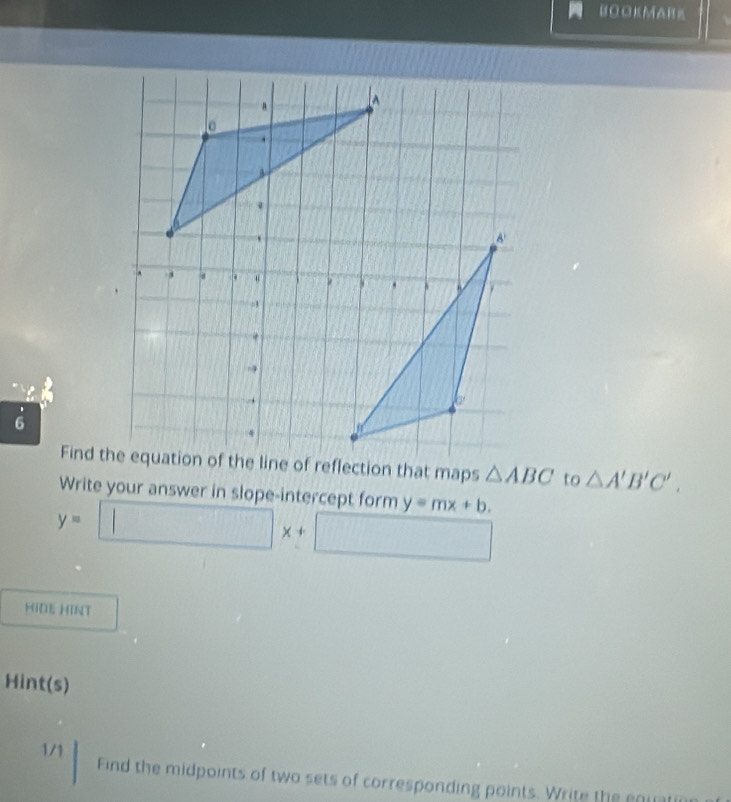 BOOKMARK 
6
△ ABC to △ A'B'C'. 
Write your answer in slope-intercept form y=mx+b.
y=□ x+□
HiDE HINT 
Hint(s) 
1/1 Find the midpoints of two sets of corresponding points. Write the eouate