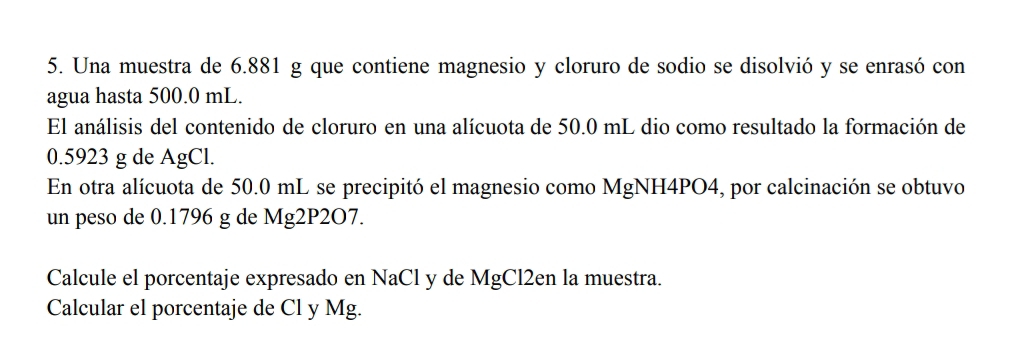 Una muestra de 6.881 g que contiene magnesio y cloruro de sodio se disolvió y se enrasó con 
agua hasta 500.0 mL. 
El análisis del contenido de cloruro en una alícuota de 50.0 mL dio como resultado la formación de
0.5923 g de AgCl. 
En otra alícuota de 50.0 mL se precipitó el magnesio como MgNH4PO4, por calcinación se obtuvo 
un peso de 0.1796 g de Mg2P2O7. 
Calcule el porcentaje expresado en NaCl y de MgCl2en la muestra. 
Calcular el porcentaje de Cl y Mg.