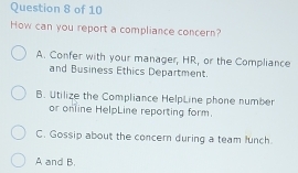 How can you report a compliance concern?
A. Confer with your manager, HR, or the Compliance
and Business Ethics Department.
B. Utilize the Compliance HelpLine phone number
or online HelpLine reporting form.
C. Gossip about the concern during a team lunch.
A and B.