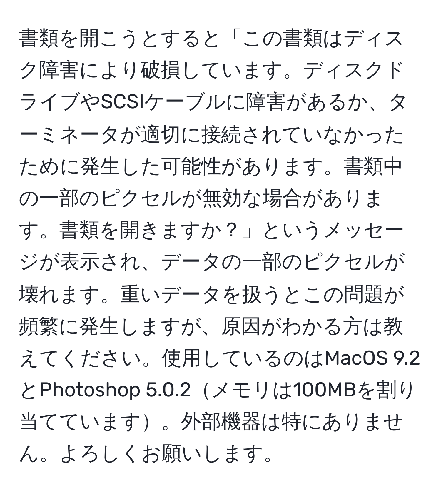 書類を開こうとすると「この書類はディスク障害により破損しています。ディスクドライブやSCSIケーブルに障害があるか、ターミネータが適切に接続されていなかったために発生した可能性があります。書類中の一部のピクセルが無効な場合があります。書類を開きますか？」というメッセージが表示され、データの一部のピクセルが壊れます。重いデータを扱うとこの問題が頻繁に発生しますが、原因がわかる方は教えてください。使用しているのはMacOS 9.2とPhotoshop 5.0.2メモリは100MBを割り当てています。外部機器は特にありません。よろしくお願いします。