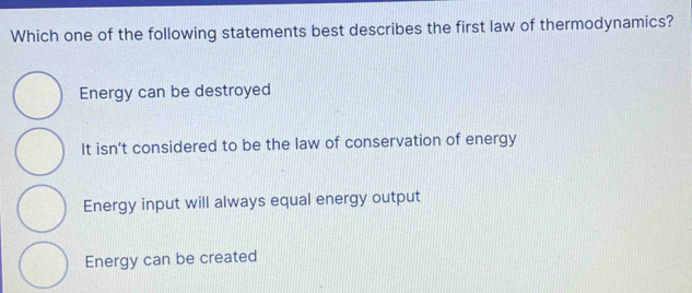 Which one of the following statements best describes the first law of thermodynamics?
Energy can be destroyed
It isn’t considered to be the law of conservation of energy
Energy input will always equal energy output
Energy can be created