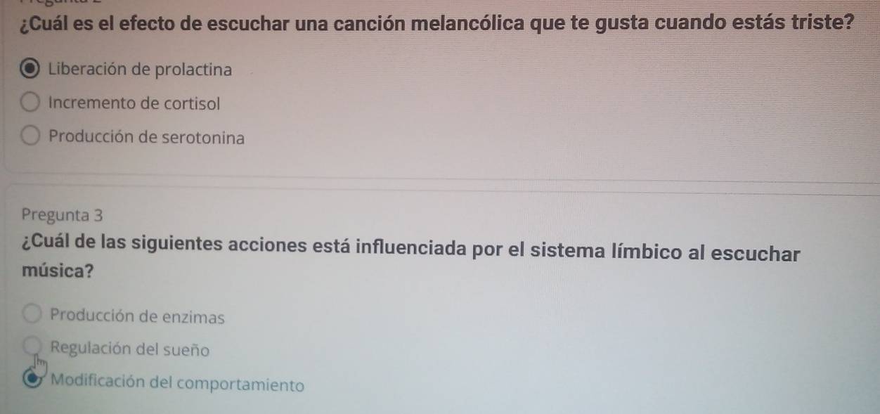 ¿Cuál es el efecto de escuchar una canción melancólica que te gusta cuando estás triste?
Liberación de prolactina
Incremento de cortisol
Producción de serotonina
Pregunta 3
¿Cuál de las siguientes acciones está influenciada por el sistema límbico al escuchar
música?
Producción de enzimas
Regulación del sueño
* Modificación del comportamiento