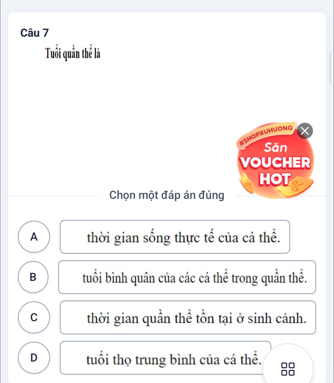 Tuổi quần thể là
#SHOPXUHUONG
Săn
VOUCHER
HOT
Chọn một đáp án đúng
A thời gian sống thực tế của cá thể.
B tuổi bình quân của các cá thể trong quần thể.
C thời gian quần thể tồn tại ở sinh cảnh.
D tuổi thọ trung bình của cá thể.