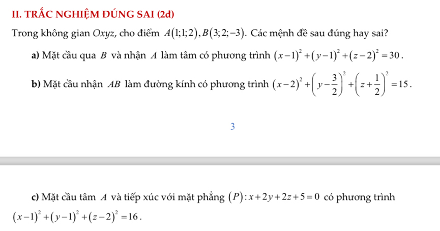 TRÁC NGHIỆM ĐÚNG SAI (2đ) 
Trong không gian Oxyz, cho điểm A(1;1;2), B(3;2;-3). Các mệnh đề sau đúng hay sai? 
a) Mặt cầu qua B và nhận A làm tâm có phương trình (x-1)^2+(y-1)^2+(z-2)^2=30. 
b) Mặt cầu nhận AB làm đường kính có phương trình (x-2)^2+(y- 3/2 )^2+(z+ 1/2 )^2=15. 
3 
c) Mặt cầu tâm A và tiếp xúc với mặt phẳng (P): x+2y+2z+5=0 có phương trình
(x-1)^2+(y-1)^2+(z-2)^2=16.