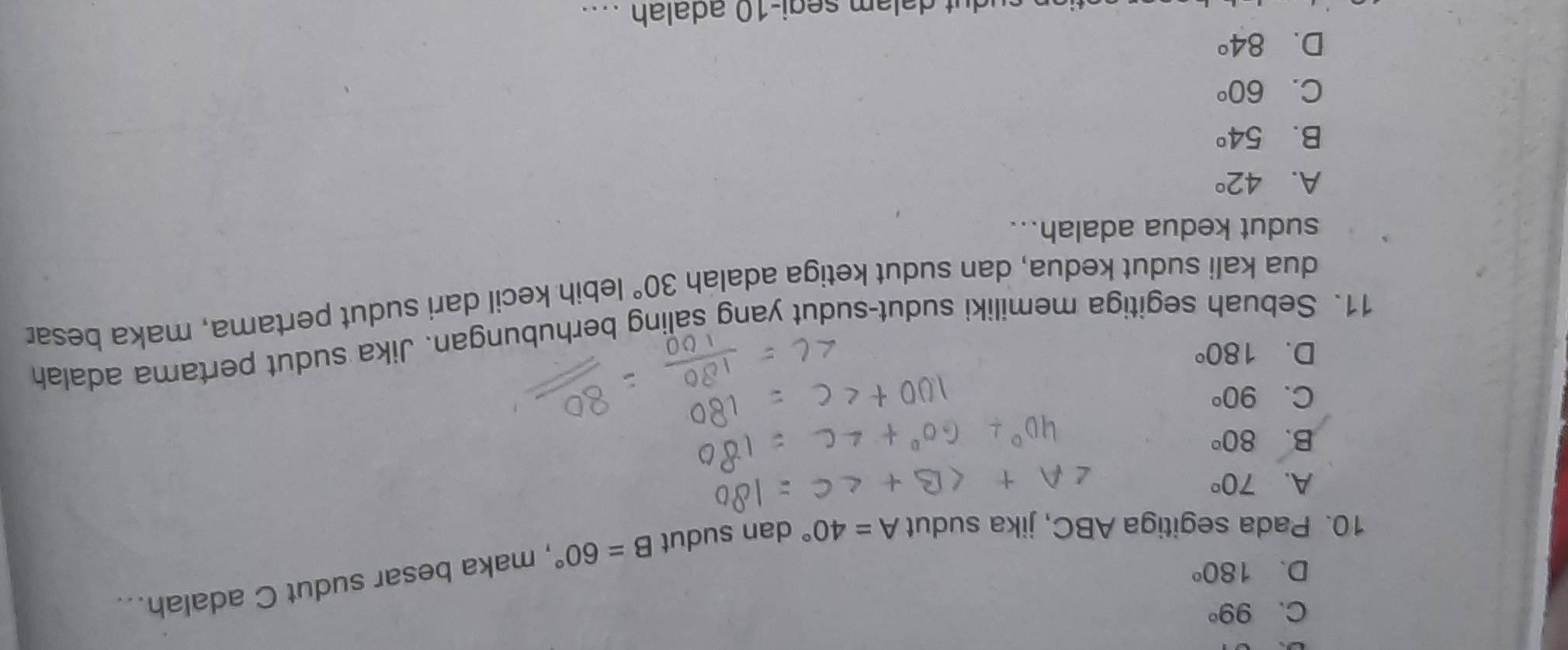 C. 99°
D. 180°
10. Pada segitiga ABC, jika sudut A=40° dan sudut B=60° , maka besar sudut C adalah...
A. 70°
B. 80°
C. 90°
D. 180°
11. Sebuah segitiga memiliki sudut-sudut yang saling berhubungan. Jika sudut pertama adalah
dua kali sudut kedua, dan sudut ketiga adalah 30° lebih kecil dari sudut pertama, maka besar
sudut kedua adalah...
A. 42°
B. 54°
C. 60°
D. 84°
m segi- 10 adalah ....