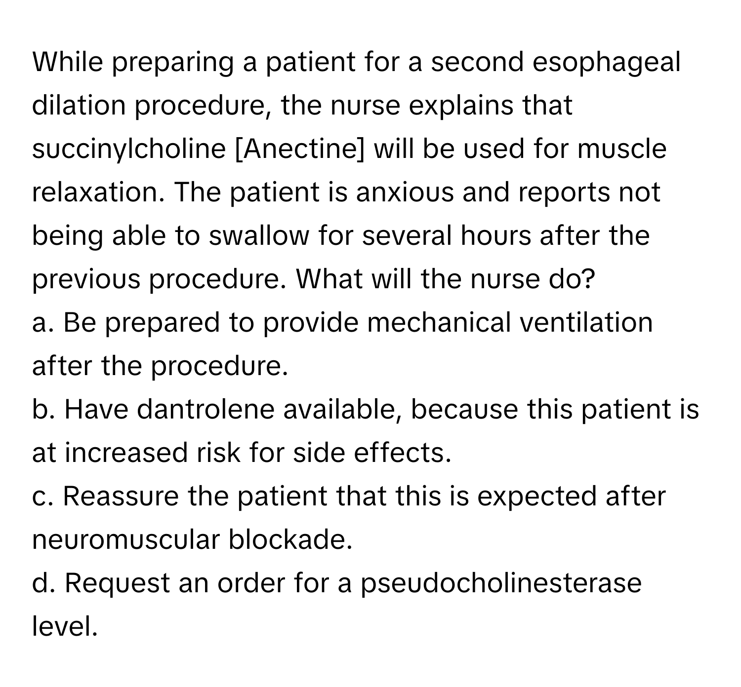 While preparing a patient for a second esophageal dilation procedure, the nurse explains that succinylcholine [Anectine] will be used for muscle relaxation. The patient is anxious and reports not being able to swallow for several hours after the previous procedure. What will the nurse do?

a. Be prepared to provide mechanical ventilation after the procedure.
b. Have dantrolene available, because this patient is at increased risk for side effects.
c. Reassure the patient that this is expected after neuromuscular blockade.
d. Request an order for a pseudocholinesterase level.