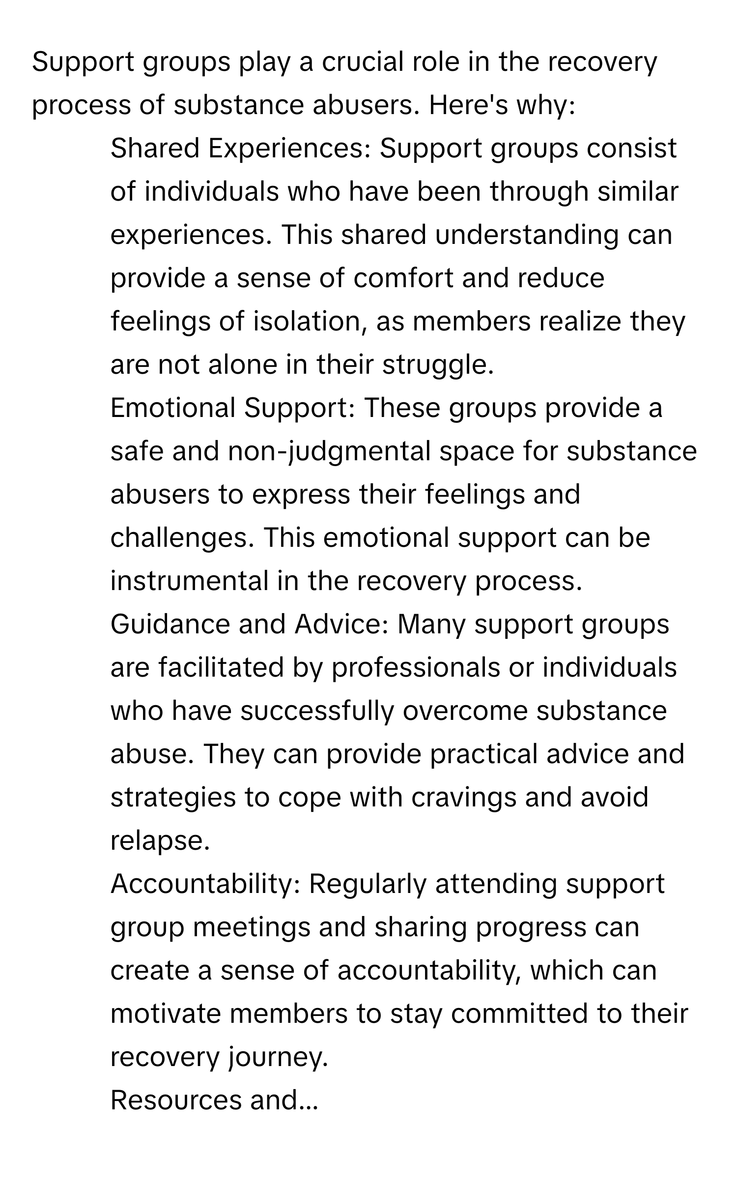 Support groups play a crucial role in the recovery process of substance abusers. Here's why: 
1. Shared Experiences: Support groups consist of individuals who have been through similar experiences. This shared understanding can provide a sense of comfort and reduce feelings of isolation, as members realize they are not alone in their struggle. 
2. Emotional Support: These groups provide a safe and non-judgmental space for substance abusers to express their feelings and challenges. This emotional support can be instrumental in the recovery process. 
3. Guidance and Advice: Many support groups are facilitated by professionals or individuals who have successfully overcome substance abuse. They can provide practical advice and strategies to cope with cravings and avoid relapse. 
4. Accountability: Regularly attending support group meetings and sharing progress can create a sense of accountability, which can motivate members to stay committed to their recovery journey. 
5. Resources and...