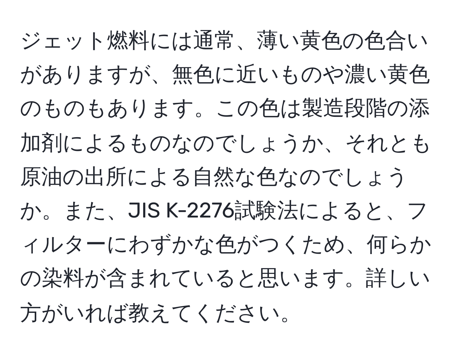 ジェット燃料には通常、薄い黄色の色合いがありますが、無色に近いものや濃い黄色のものもあります。この色は製造段階の添加剤によるものなのでしょうか、それとも原油の出所による自然な色なのでしょうか。また、JIS K-2276試験法によると、フィルターにわずかな色がつくため、何らかの染料が含まれていると思います。詳しい方がいれば教えてください。