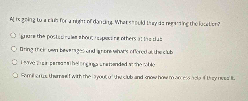 AJ is going to a club for a night of dancing. What should they do regarding the location?
Ignore the posted rules about respecting others at the club
Bring their own beverages and ignore what's offered at the club
Leave their personal belongings unattended at the table
Familiarize themself with the layout of the club and know how to access help if they need it.