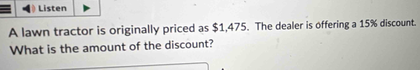 Listen 
A lawn tractor is originally priced as $1,475. The dealer is offering a 15% discount. 
What is the amount of the discount?