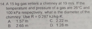 A 15 kg gas enters a chimney at 10 m/s. If the
temperature and pressure of a gas are 26°C and
100 kPa respectively, what is the diameter of the
chimney. Use R=0.287 kJ/kg-K.
A. 1.57 m C. 2.22 m
B. 2.65 m D. 1.28 m