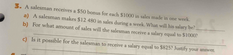 3。 A salesman receives a $50 bonus for each $1000 in sales made in one week. 
a) A salesman makes $12 480 in sales during a week. What will his salary be? 
_ 
b) For what amount of sales will the salesman receive a salary equal to $1000?_ 
c) Is it possible for the salesman to receive a salary equal to $825? Justify your answer.