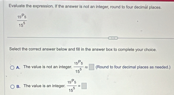 Evaluate the expression. If the answer is not an integer, round to four decimal places.
frac 15P_515^5
Select the correct answer below and fill in the answer box to complete your choice.
A. The value is not an integer.  15^P5/15^5 approx □ (Round to four decimal places as needed.)
B. The value is an integer.  15^P5/15^5 =□