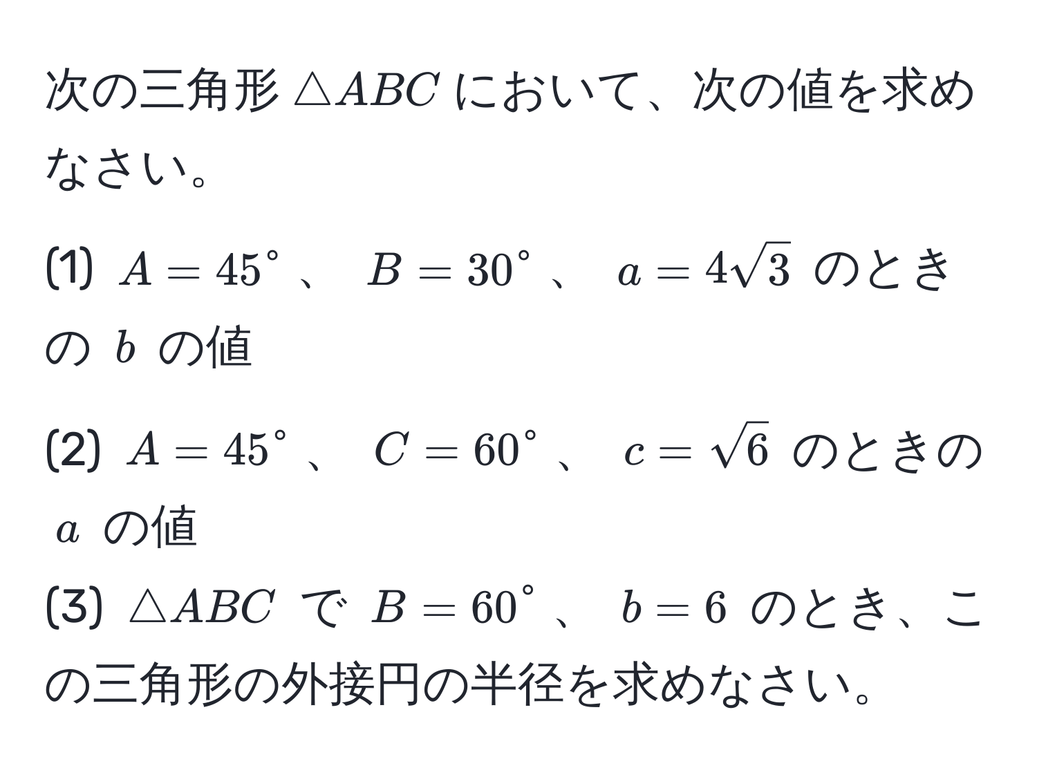 次の三角形( △ ABC )において、次の値を求めなさい。  
(1) ( A=45^(circ )、 ( B=30° )、 ( a=4sqrt3) ) のときの ( b ) の値  
(2) ( A=45^(circ )、 ( C=60° )、 ( c=sqrt6) ) のときの ( a ) の値  
(3) ( △ ABC ) で ( B=60° )、 ( b=6 ) のとき、この三角形の外接円の半径を求めなさい。