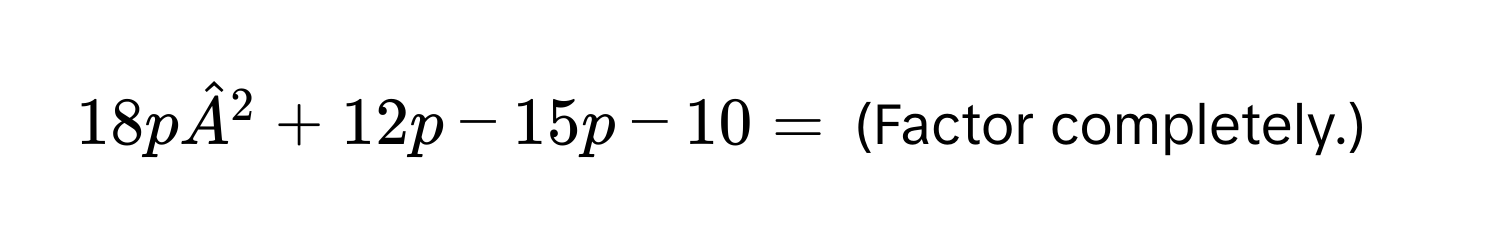 18phatA^2 + 12p - 15p - 10 = (Factor completely.)