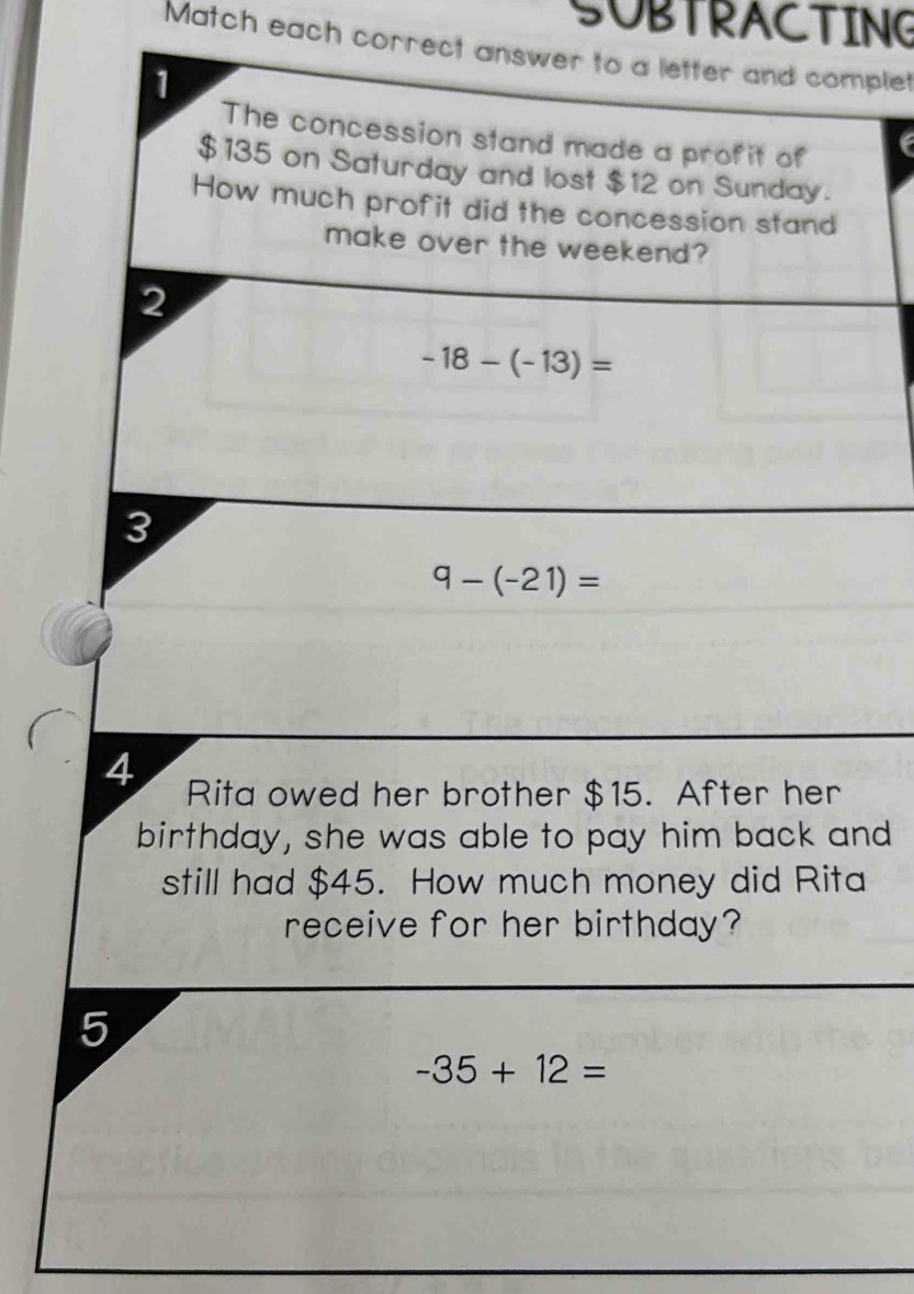 SUBTRACTING 
Match each correct answer to a letter and complet 
1 
The concession stand made a profit of
$135 on Saturday and lost $12 on Sunday. 
How much profit did the concession stand 
make over the weekend? 
2
-18-(-13)=
3
9-(-21)=
4 Rita owed her brother $15. After her 
birthday, she was able to pay him back and 
still had $45. How much money did Rita 
receive for her birthday? 
5
-35+12=