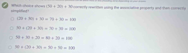 vorth thore of less (including zera) depending on your answer.
a Which choice shows (50+20)+30 correctly rewritten using the associative property and then correctly
simplified?
(20+50)+30=70+30=100
50+(20+30)=70+30=100
50+30+20=80+20=100
50+(20+30)=50+50=100