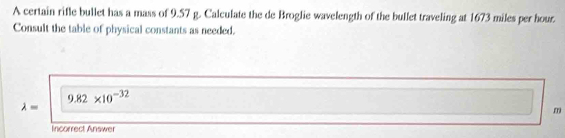 A certain rifle bullet has a mass of 9.57 g. Calculate the de Broglie wavelength of the bullet traveling at 1673 miles per hour
Consult the table of physical constants as needed.
9.82* 10^(-32)
lambda =
m
Incorrect Answer