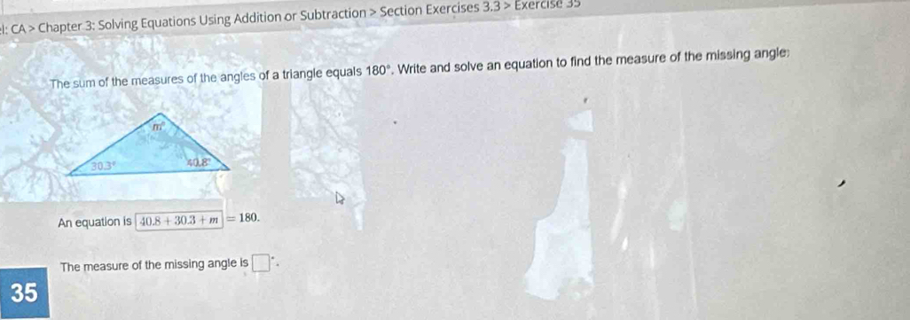 el: CA > Chapter 3: Solving Equations Using Addition or Subtraction > Section Exercises 3.3> Exercise 35
The sum of the measures of the angles of a triangle equals 180°. Write and solve an equation to find the measure of the missing angle:
An equation is 40.8+30.3+m=180.
The measure of the missing angle is □°.
35