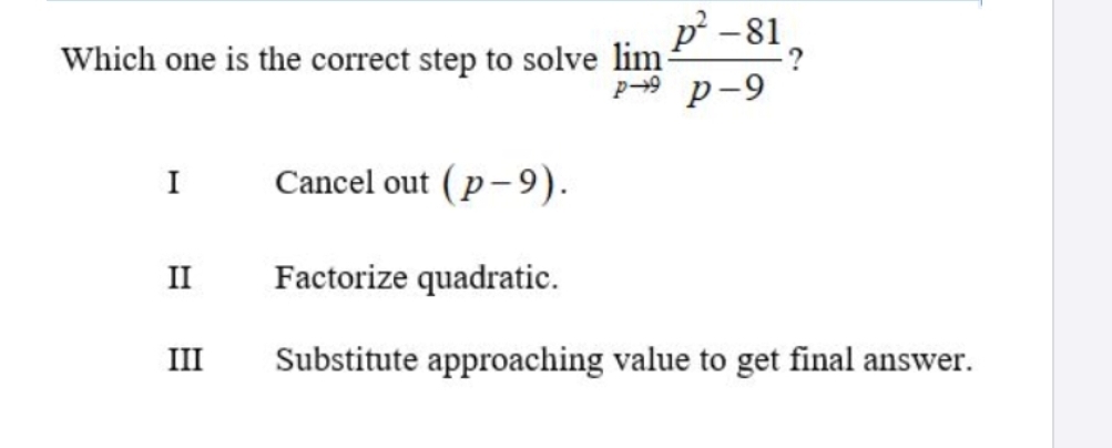 Which one is the correct step to solve limlimits _pto 9 (p^2-81)/p-9  ?
I Cancel out (p-9).
II Factorize quadratic.
III Substitute approaching value to get final answer.