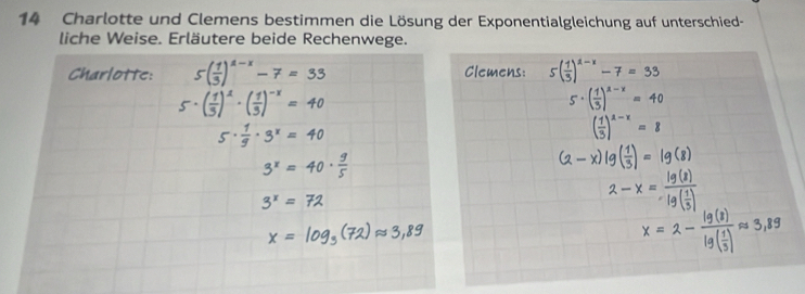 Charlotte und Clemens bestimmen die Lösung der Exponentialgleichung auf unterschied- 
liche Weise. Erläutere beide Rechenwege. 
Charlotte: 5( 1/3 )^a-x-7=33 Clemens: 5( 1/3 )^1-x-7=33
5·(ξ)^ ·(ξ)^* = 40
5· ( 1/3 )^x-x=40
a
( 1/3 )^a-x=8
(2 - x) lg(- = lg (2