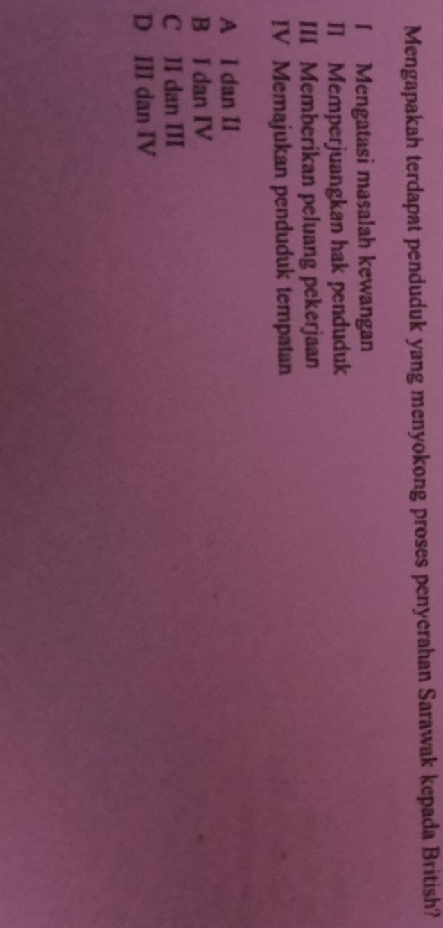 Mengapakah terdapat penduduk yang menyokong proses penyerahan Sarawak kepada British?
I Mengatasi masalah kewangan
II Memperjuangkan hak penduduk
III Memberikan peluang pekerjaan
IV Memajukan penduduk tempatan
A I dan II
B I dan IV
C II dan III
D III dan IV